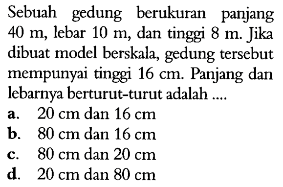 Sebuah gedung berukuran panjang  40 m , lebar  10 m , dan tinggi  8 m . Jika dibuat model berskala, gedung tersebut mempunyai tinggi  16 cm . Panjang dan lebarnya berturut-turut adalah ....a.  20 cm  dan  16 cm b.  80 cm  dan  16 cm c.  80 cm  dan  20 cm d.  20 cm  dan  80 cm 