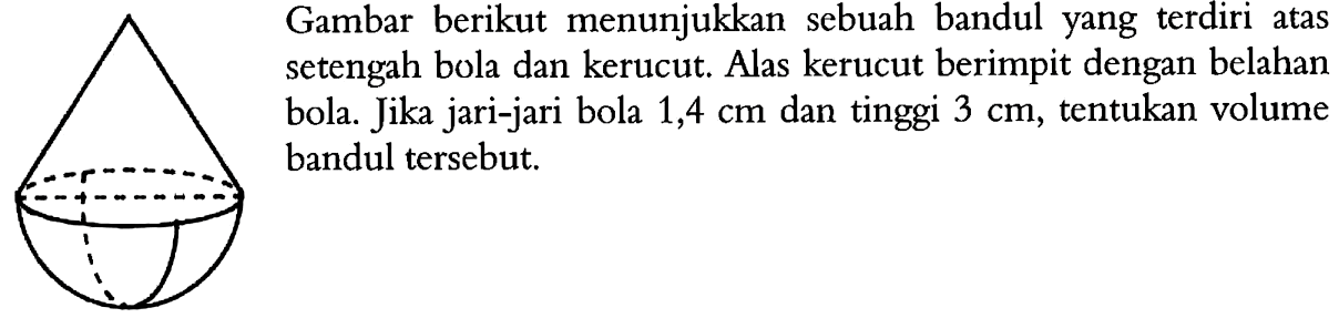 Gambar berikut menunjukkan sebuah bandul yang terdiri atas setengah bola dan kerucut. Alas kerucut berimpit dengan belahan bola. Jika jari-jari bola 1,4 cm dan tinggi 3 cm, tentukan volume bandul tersebut.