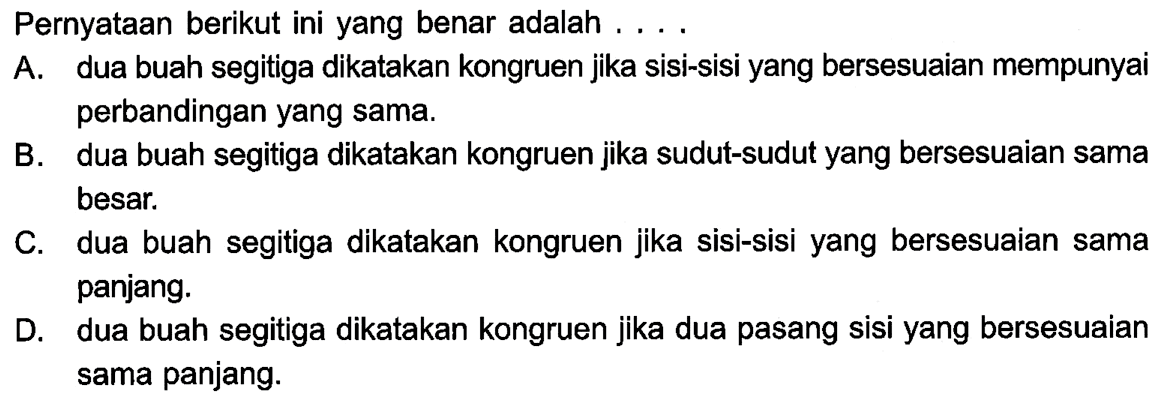 Pernyataan berikut ini yang benar adalah ...A. dua buah segitiga dikatakan kongruen jika sisi-sisi yang bersesuaian mempunyai perbandingan yang sama.B. dua buah segitiga dikatakan kongruen jika sudut-sudut yang bersesuaian sama besar.C. dua buah segitiga dikatakan kongruen jika sisi-sisi yang bersesuaian sama panjang.D. dua buah segitiga dikatakan kongruen jika dua pasang sisi yang bersesuaian sama panjang.