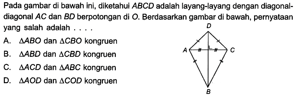 Pada gambar di bawah ini, diketahui  ABCD adalah layang-layang dengan diagonal-diagonal  AC dan BD berpotongan di O. Berdasarkan gambar di bawah, pernyataan yang salah adalah ....A.  segitiga ABO dan segitiga CBO kongruenB.  segitiga ABD dan segitiga CBD kongruenC.  segitiga ACD dan segitiga ABC kongruenD.  segitiga AOD dan segitiga COD kongruen