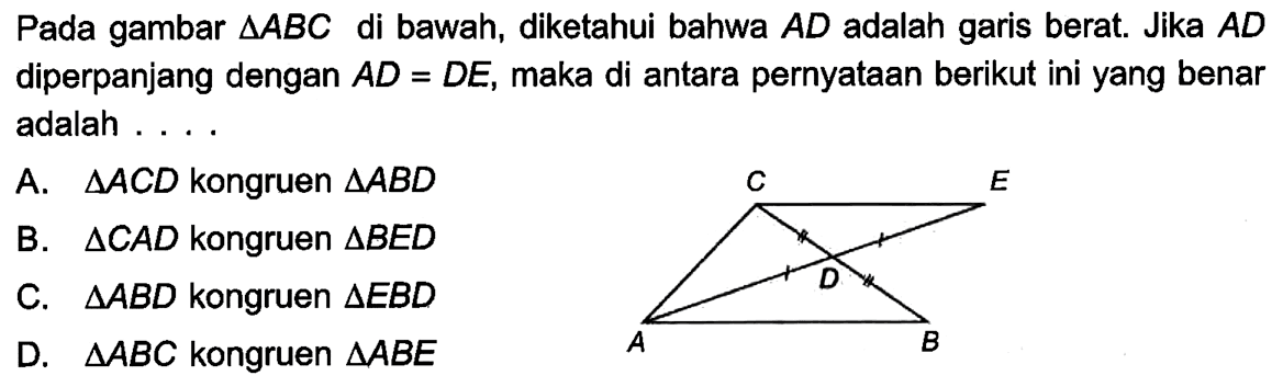 Pada gambar segitiga ABC di bawah, diketahui bahwa AD adalah garis berat. Jika AD diperpanjang dengan AD=DE, maka di antara pernyataan berikut ini yang benar adalah ....A. segitiga ACD kongruen segitiga ABDB. segitiga CAD kongruen segitiga BEDC. segitiga ABD kongruen segitiga EBDD. segitiga ABC kongruen segitiga ABE