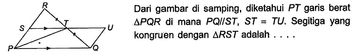 R S T U P Q 
Dari gambar di samping, diketahui PT garis berat segitiga PQR di mana PQ // ST, ST = TU. Segitiga yang kongruen dengan segitiga RST adalah ....