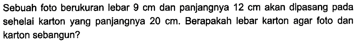 Sebuah foto berukuran lebar 9 cm dan panjangnya 12 cm akan dipasang pada sehelai karton yang panjangnya 20 cm. Berapakah lebar karton agar foto dan karton sebangun?