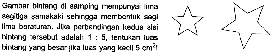 Gambar bintang di samping mempunyai lima segitiga samakaki sehingga membentuk segi lima beraturan. Jika perbandingan kedua sisi bintang tersebut adalah 1 : 5, tentukan luas bintang yang besar jika luas yang kecil 5 cm^2!