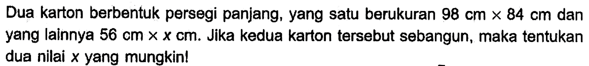 Dua karton berbentuk persegi panjang, yang satu berukuran 98 cm x 84 cm  dan yang lainnya 56 cm x x cm . Jika kedua karton tersebut sebangun, maka tentukan dua nilai x yang mungkin!