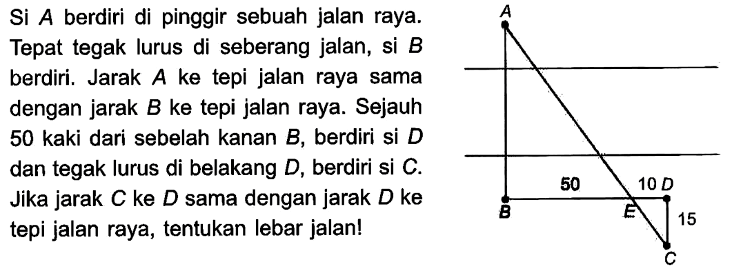 Si A berdiri di pinggir sebuah jalan raya. Tepat tegak lurus di seberang jalan, si B berdiri. Jarak A ke tepi jalan raya sama dengan jarak B ke tepi jalan raya. Sejauh 50 kaki dari sebelah kanan B, berdiri si D dan tegak lurus di belakang D, berdiri si C. Jika jarak C ke D sama dengan jarak D ke tepi jalan raya, tentukan lebar jalan! 
A B 50 E 10 D 15 C