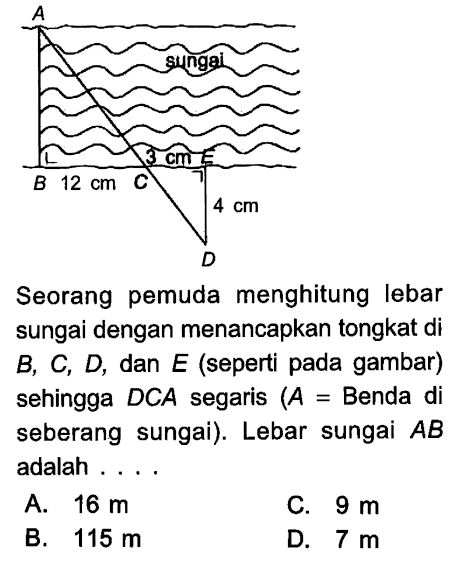 A sungai B 12 cm C 3 cm E 4 cm D Seorang pemuda menghitung lebar sungai dengan menancapkan tongkat di  B, C, D, dan E (seperti pada gambar) sehingga  DCA segaris (A=  Benda di seberang sungai). Lebar sungai AB adalah....