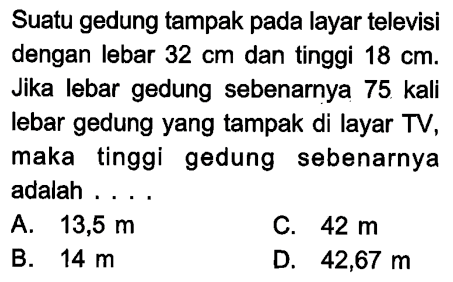 Suatu gedung tampak pada layar televisi dengan lebar  32 cm  dan tinggi  18 cm . Jika lebar gedung sebenarnya 75 kali lebar gedung yang tampak di layar TV, maka tinggi gedung sebenarnya adalah ...
