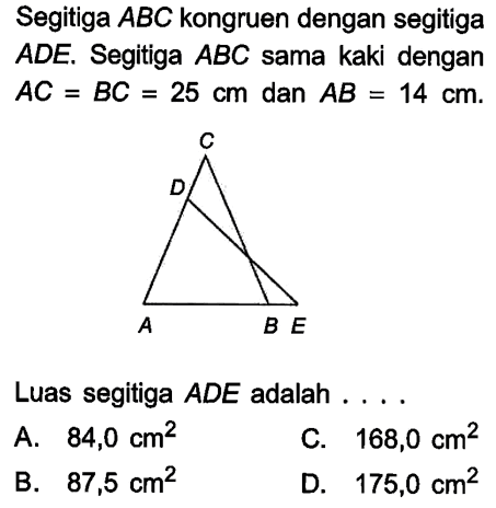 Segitiga ABC kongruen dengan segitiga ADE. Segitiga ABC sama kaki dengan AC=BC=25 cm dan AB=14 cm. Luas segitiga ADE adalah .... A. 84,0 cm^2 C. 168,0 cm^2 B. 87,5 cm^2 D. 175,0 cm^2