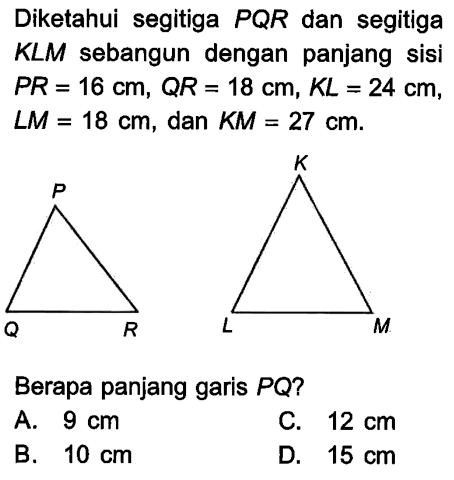 Diketahui segitiga  PQR  dan segitiga KLM sebangun dengan panjang sisi  PR=16 cm, QR=18 cm, KL=24 cm ,  LM=18 cm , dan  KM=27 cm . P Q R K L MBerapa panjang garis  PQ  ?A.  9 cm 
C.  12 cm 
B.  10 cm 
D.  15 cm 