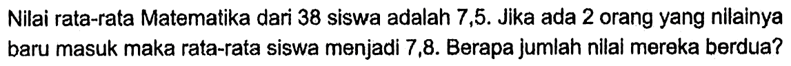 Nilai rata-rata Matematika dari 38 siswa adalah 7,5. Jika ada 2 orang yang nilainya baru masuk maka rata-rata siswa menjadi 7,8. Berapa jumlah nilai mereka berdua?