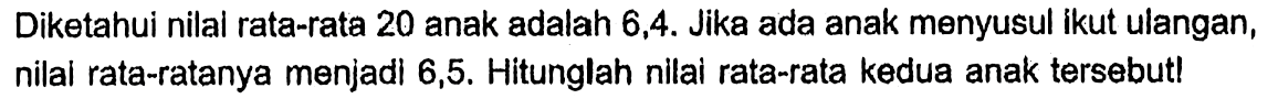 Diketahui nilal rata-rata 20 anak adalah 6,4. Jika ada anak menyusul ikut ulangan, nilal rata-ratanya menjadi 6,5. Hitunglah nilai rata-rata kedua anak tersebut!