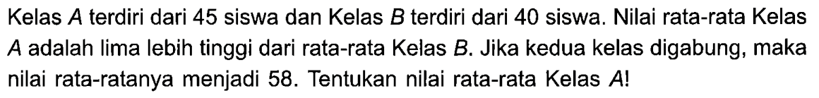 Kelas  A  terdiri dari 45 siswa dan Kelas  B  terdiri dari 40 siswa. Nilai rata-rata Kelas  A  adalah lima lebih tinggi dari rata-rata Kelas  B . Jika kedua kelas digabung, maka nilai rata-ratanya menjadi 58 . Tentukan nilai rata-rata Kelas  A!  