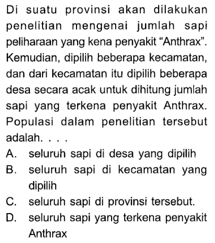 Di suatu provinsi akan dilakukan penelitian mengenai jumlah sapi peliharaan yang kena penyakit 'Anthrax'. Kemudian, dipilih beberapa kecamatan, dan dari kecamatan itu dipilih beberapa desa secara acak untuk dihitung jumlah sapi yang terkena penyakit Anthrax. Populasi dalam penelitian tersebut adalah. ...