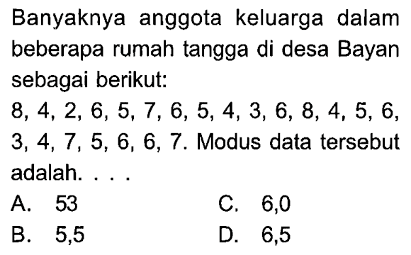 Banyaknya anggota keluarga dalam beberapa rumah tangga di desa Bayan sebagai berikut: 8,4,2,6,5,7,6,5,4,3,6,8,4,5,6 ,  3,4,7,5,6,6,7 . Modus data tersebut adalah. ...A. 53 C. 6,0  B. 5,5 D. 6,5 