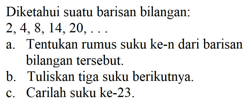 Diketahui suatu barisan bilangan: 2, 4, 8, 14, 20, ... a. Tentukan rumus suku ke-n dari barisan bilangan tersebut. b. Tuliskan tiga suku berikutnya. c. Carilah suku ke-23.