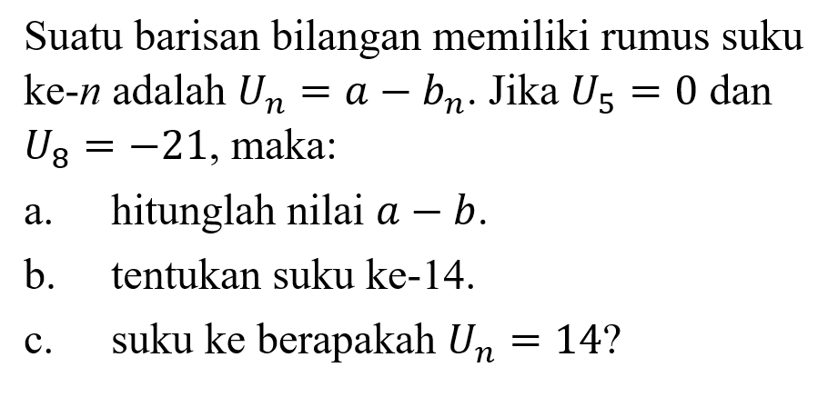 Suatu barisan bilangan memiliki rumus suku ke-n adalah Un = a-bn. Jika U5 = 0 dan U8=-21,maka: a. hitunglah nilai a-b b. tentukan suku ke-14. c.suku ke berapakah Un=14?