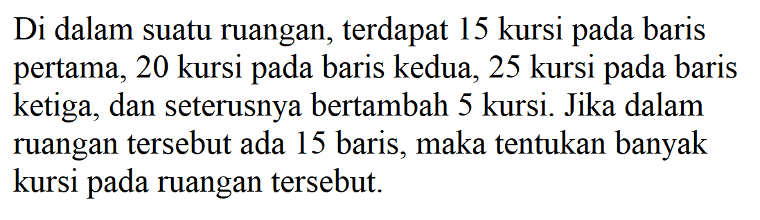 Di dalam suatu ruangan, terdapat 15 kursi pada baris pertama, 20 kursi pada baris kedua, 25 kursi pada baris ketiga, dan seterusnya bertambah 5 kursi. Jika dalam ruangan tersebut ada 15 baris, maka tentukan banyak kursi pada ruangan tersebut.