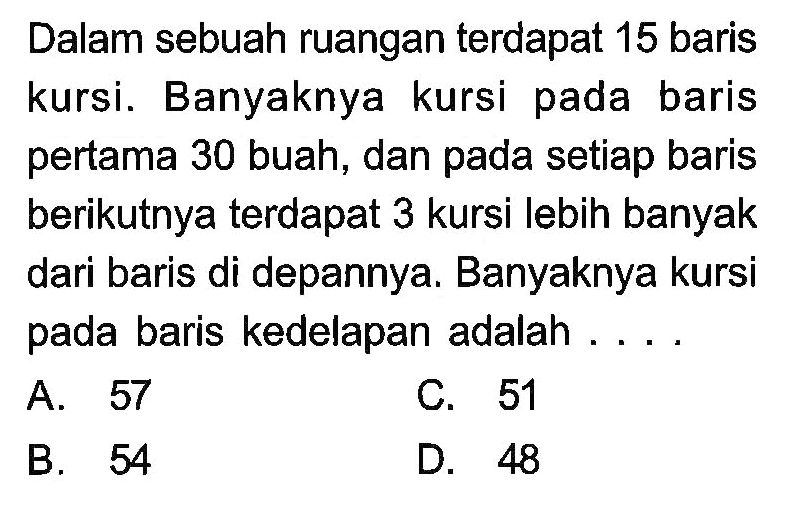 Dalam sebuah ruangan terdapat 15 baris kursi. Banyaknya kursi pada baris pertama 30 buah, dan pada setiap baris berikutnya terdapat 3 kursi lebih banyak dari baris di depannya. Banyaknya kursi pada baris kedelapan adalah