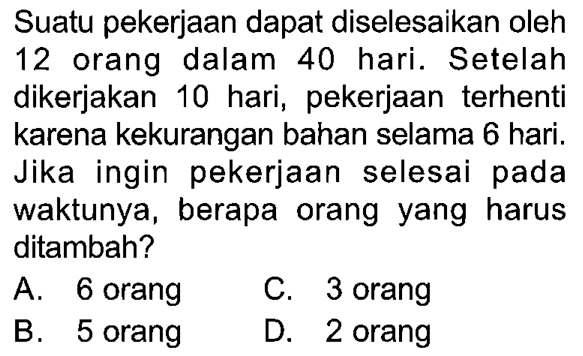 Suatu pekerjaan dapat diselesaikan oleh 12 orang dalam 40 hari. Setelah dikerjakan 10 hari, pekerjaan terhenti karena kekurangan bahan selama 6 hari. Jika ingin pekerjaan selesai pada waktunya, berapa orang yang harus ditambah? 