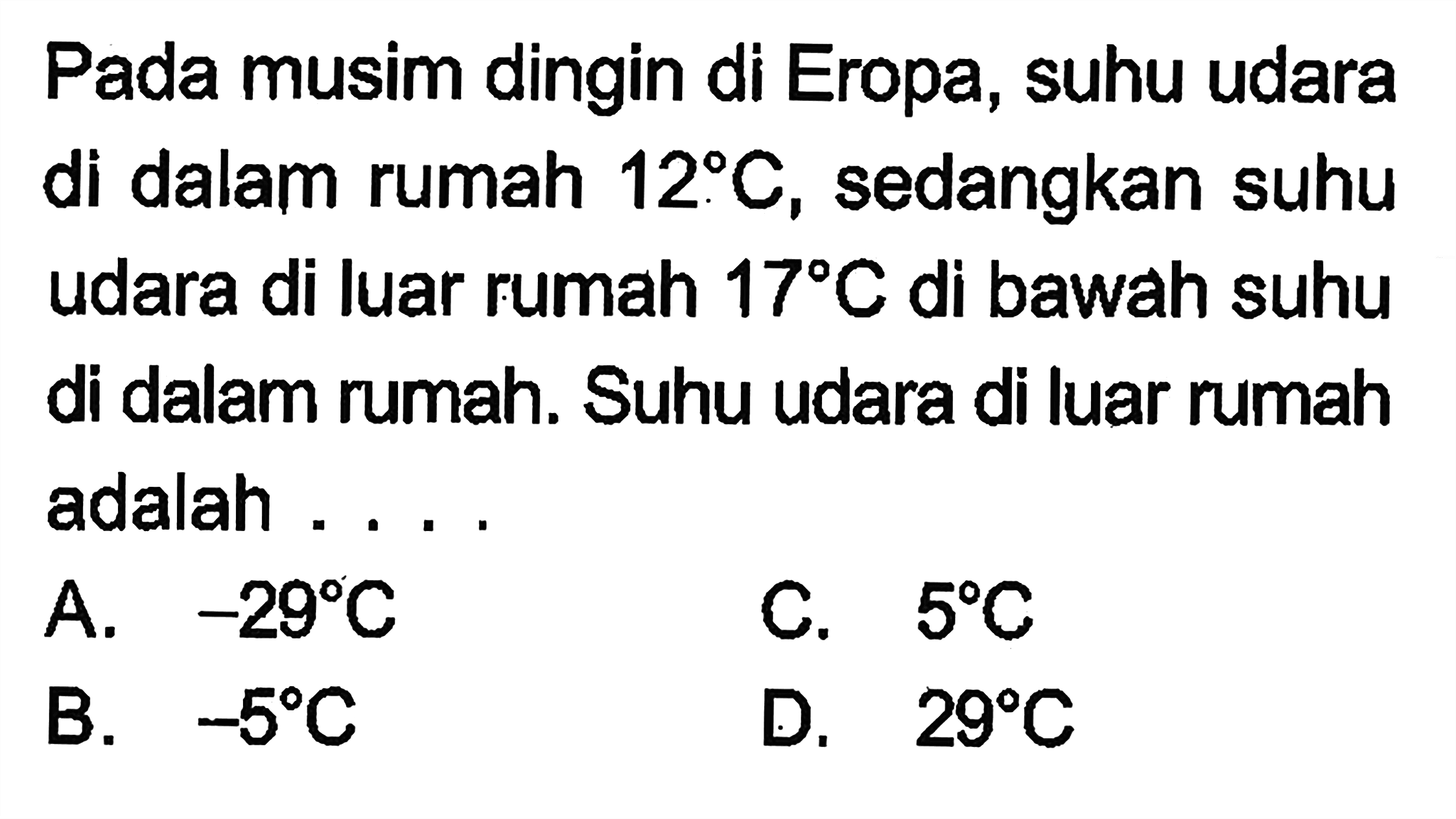 Pada musim dingin di Eropa, suhu udara di dalam rumah 12 C, sedangkan suhu udara di luar rumah 17 C di bawah suhu dalam rumah. Suhu udara di luar rumah adalah .... A. -29 C B. -5 C. 5 C D. 29 C