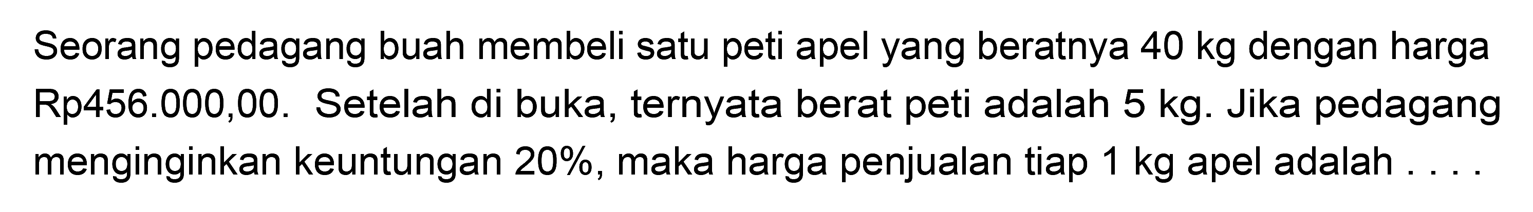 Seorang pedagang buah membeli satu peti apel yang beratnya 40 kg dengan harga Rp456.000,00. Setelah di buka, ternyata berat peti adalah 5 kg. Jika pedagang menginginkan keuntungan 20%, maka harga penjualan tiap 1 kg apel adalah ....