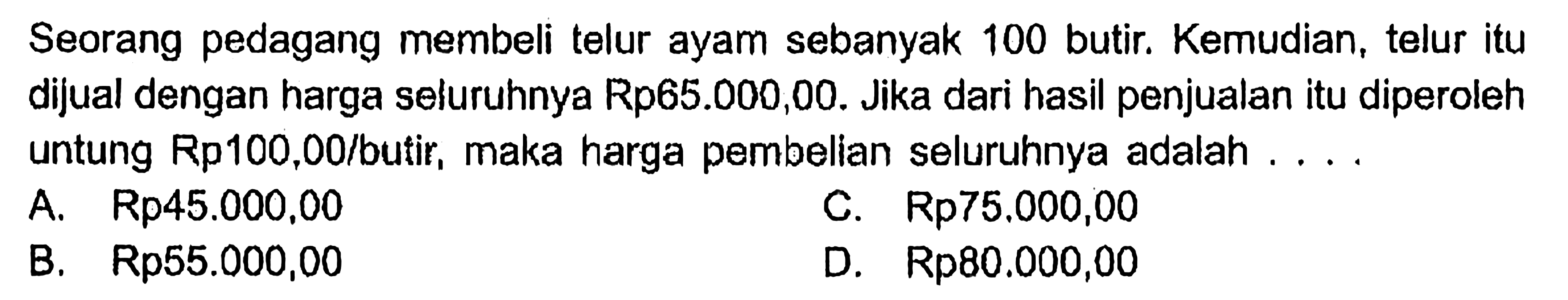 Seorang pedagang membeli telur ayam sebanyak 100 butir. Kemudian, telur itu dijual dengan harga seluruhnya Rp65.000,00. Jika dari hasil penjualan itu diperoleh untung Rp100,00/butir, maka harga pembelian seluruhnya adalah ....