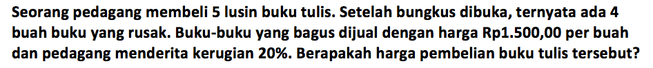 Seorang pedagang membeli 5 lusin buku tulis. Setelah bungkus dibuka, ternyata ada 4 buah buku yang rusak. Buku-buku yang bagus dijual dengan harga Rp1.500,00 per buah dan pedagang menderita kerugian 20%.  Berapakah harga pembelian buku tulis tersebut? 