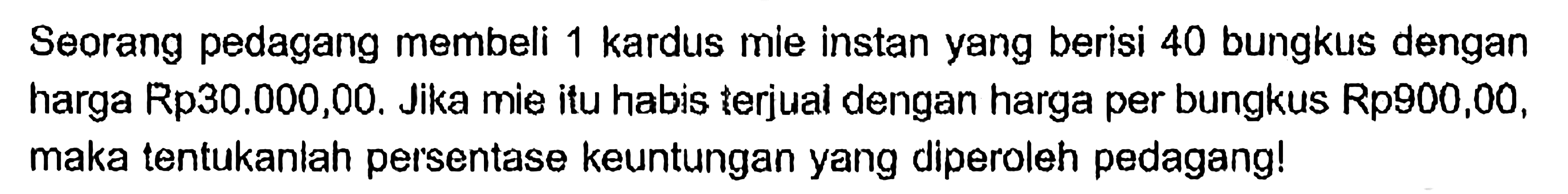 Seorang pedagang membeli 1 kardus mie instan yang berisi 40 bungkus dengan harga Rp30.000,00. Jika mie itu habis terjual dengan harga per bungkus Rp900,00, maka tentukanlah persentase keuntungan yang diperoleh pedagang!