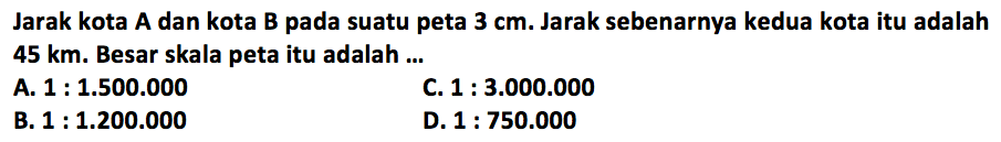 Jarak kota A dan kota B pada suatu peta  3 cm . Jarak sebenarnya kedua kota itu adalah  45 km . Besar skala peta itu adalah ...