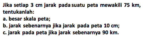 Jika setiap 3 cm jarak pada suatu peta mewakili 75 km, tentukanlah:a. besar skala peta;b. jarak sebenarnya jika jarak pada peta 10 cm;c. jarak pada peta jika jarak sebenarnya 90 km.