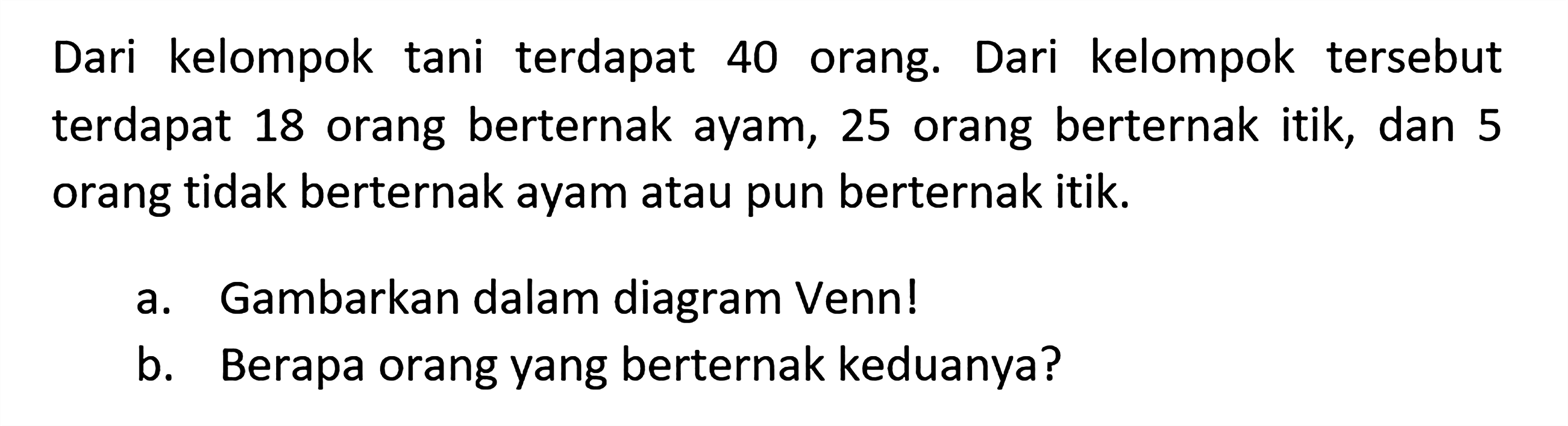 Dari kelompok tani terdapat 40 orang. Dari kelompok tersebut terdapat 18 orang berternak ayam, 25 orang berternak itik, dan 5 orang tidak berternak ayam atau pun berternak itik. a. Gambarkan dalam diagram Venn! b. Berapa orang yang berternak keduanya?