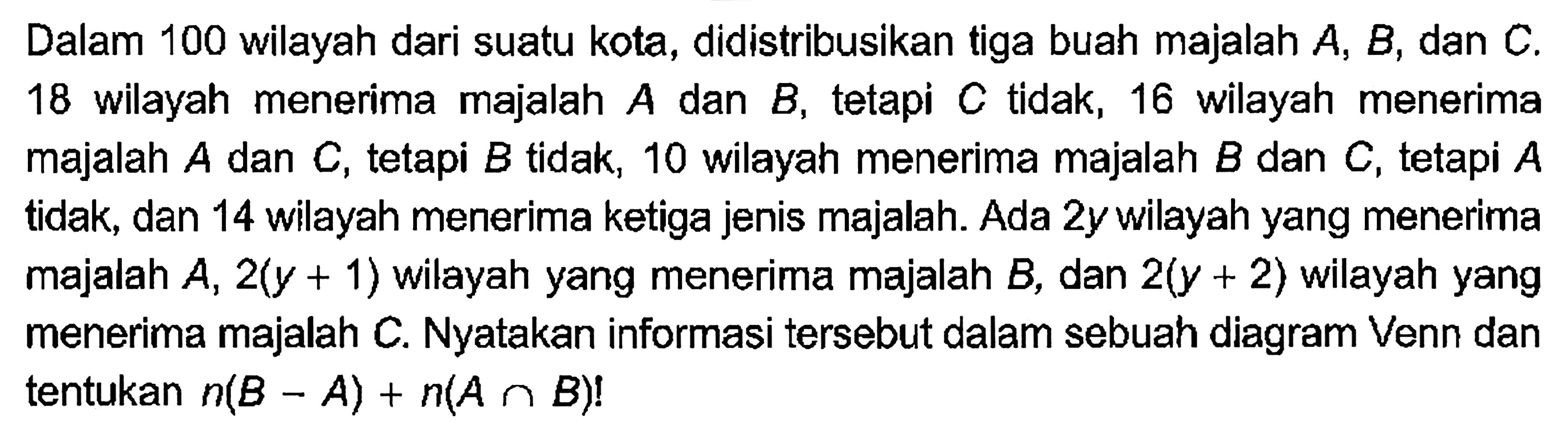 Dalam 100 wilayah dari suatu kota, didistribusikan tiga buah majalah A, B , dan C. 18 wilayah menerima majalah A dan B, tetapi C tidak, 16 wilayah menerima majalah A dan C, tetapi B tidak, 10 wilayah menerima majalah B dan C, tetapi A tidak, dan 14 wilayah menerima ketiga jenis majalah. Ada 2y wilayah yang menerima majalah A, 2(y + 1) wilayah yang menerima majalah B, dan 2(y + 2) wilayah yang menerima majalah C. Nyatakan informasi tersebut dalam sebuah diagram Venn dan tentukan n(B - A) + n (A n B)!