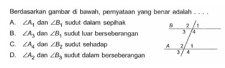 Berdasarkan gambar di bawah, pernyataan yang benar adalah .... B 2 1 3 4 A 2 1 3 4 A.  sudut A1  dan  sudut B1  sudut dalam sepihak B.  sudut A3  dan sudut B1  sudut luar berseberangan C.  sudut A4  dan  sudut B2  sudut sehadap D.  sudut A2  dan  sudut B3  sudut dalam berseberangan