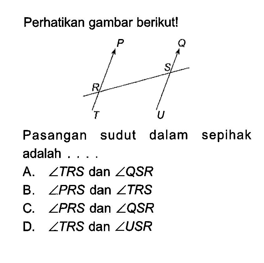 Perhatikan gambar berikut!Pasangan sudut dalam sepihak adalah ....A.  sudut TRS dan sudut QSR 
B.  sudut PRS dan sudut TRS 
C.  sudut PRS dan sudut QSR 
D.  sudut TRS dan sudut USR 