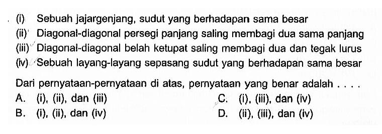 (i) Sebuah jajargenjang, sudut yang berhadapan sama besar(ii) Diagonal-diagonal persegi panjang saling membagi dua sama panjang(iii) Diagonal-diagonal belah ketupat saling membagi dua dan tegak lurus(iv) Sebuah layang-layang sepasang sudut yang berhadapan sama besarDari pernyataan-pernyataan di atas, pernyataan yang benar adalah ....A. (i), (ii), dan (iii)C. (i). (iii), dan (iv)B. (i), (ii), dan (iv)D. (ii), (iii), dan (iv)