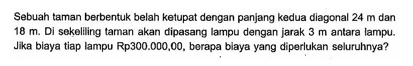 Sebuah taman berbentuk belah ketupat dengan panjang kedua diagonal  24 m dan 18 m. Di sekeliling taman akan dipasang lampu dengan jarak 3 m antara lampu. Jika biaya tiap lampu Rp300.000,00, berapa biaya yang diperlukan seluruhnya?