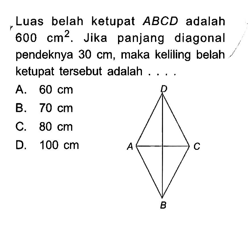 Luas belah ketupat ABCD adalah 600 cm^2. D A C B Jika panjang diagonal pendeknya 30 cm, maka keliling belah ketupat tersebut adalah ....