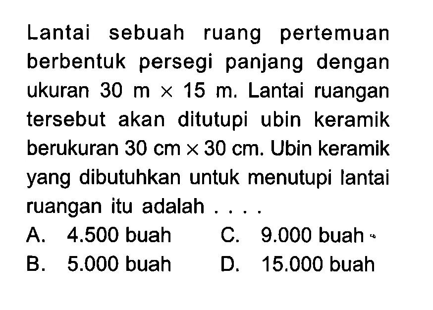 Lantai sebuah ruang pertemuan berbentuk persegi panjang dengan ukuran 30 m x 15 m. Lantai ruangan tersebut akan ditutupi ubin keramik berukuran 30 cm x 30 cm. Ubin keramik yang dibutuhkan untuk menutupi lantai ruangan itu adalah...