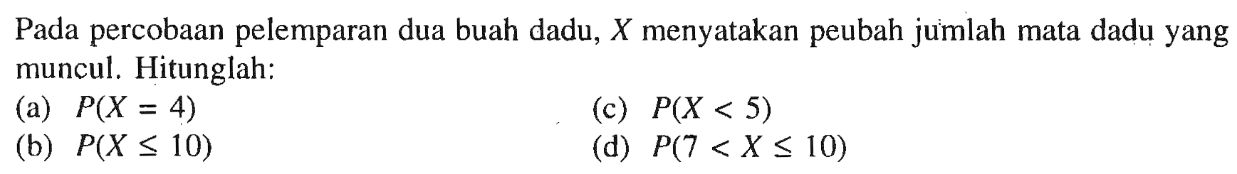 Pada percobaan pelemparan dua buah dadu, X menyatakan peubah jumlah mata dadu yang muncul. Hitunglah: 
(a) P(X = 4) 
(b) P(X <= 10) 
(c) P(X < 5) 
(d) P(7 < X <= 10)