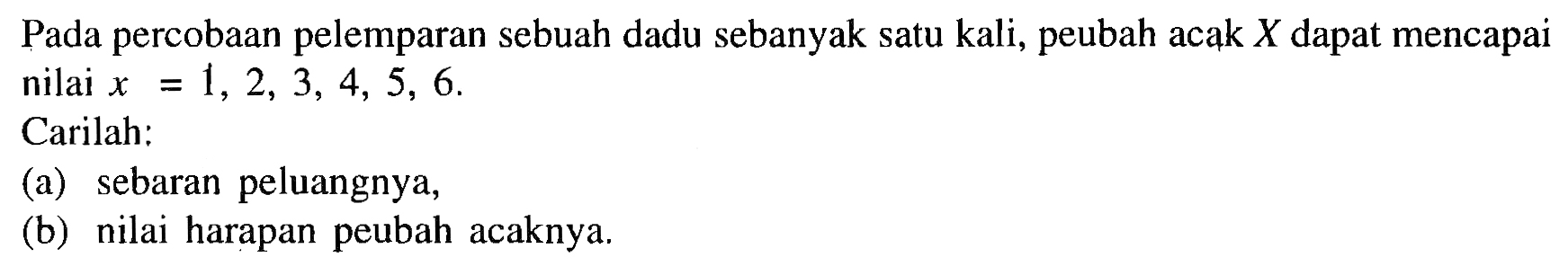 Pada percobaan pelemparan sebuah dadu sebanyak satu kali, peubah acak X dapat mencapai nilai x=1, 2, 3, 4, 5, 6.
Carilah:
(a) sebaran peluangnya,
(b) nilai harapan peubah acaknya.