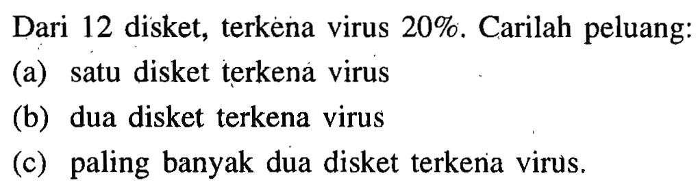 Dari 12 disket, terkena virus  20 % . Carilah peluang:
(a) satu disket terkena virus
(b) dua disket terkena virus
(c) paling banyak dua disket terkena virus.