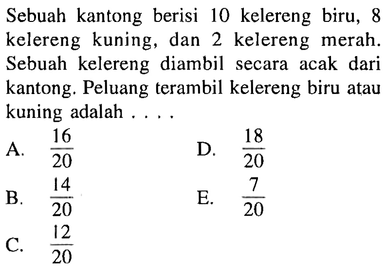 Sebuah kantong berisi 10 kelereng biru, 8 kelereng kuning, dan 2 kelereng merah. Sebuah kelereng diambil secara acak dari kantong. Peluang terambil kelereng biru atau kuning adalah ....