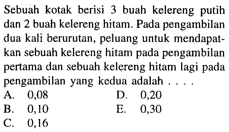 Sebuah kotak berisi 3 buah kelereng putih dan 2 buah kelereng hitam. Pada pengambilan dua kali berurutan, peluang untuk mendapatkan sebuah kelereng hitam pada pengambilan pertama dan sebuah kelereng hitam lagi pada pengambilan yang kedua adalah ....