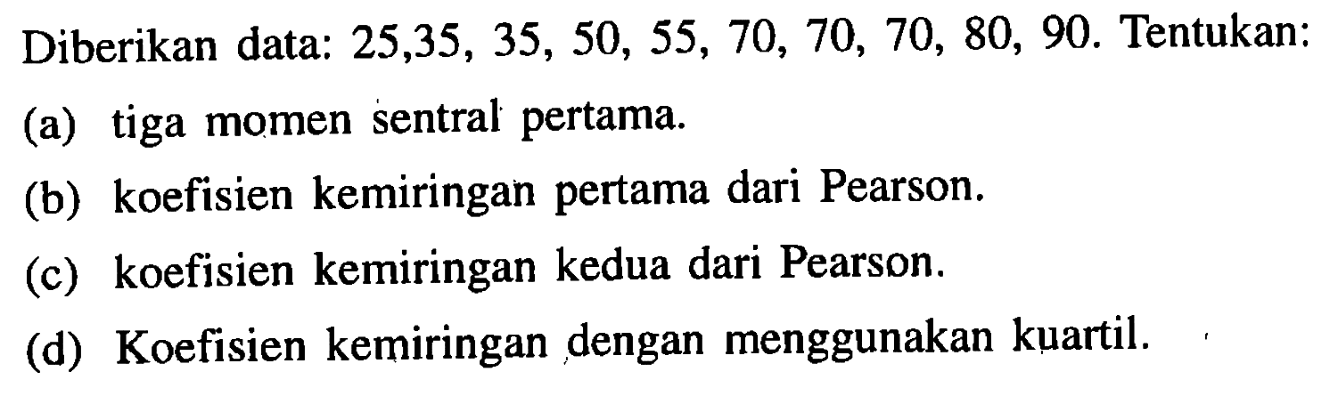 Diberikan data: 25,35,35,50,55,70,70,70,80,90. Tentukan: (a) tiga momen sentral pertama. (b) koefisien kemiringan pertama dari Pearson. (c) koefisien kemiringan kedua dari Pearson. (d) Koefisien kemiringan dengan menggunakan kuartil.