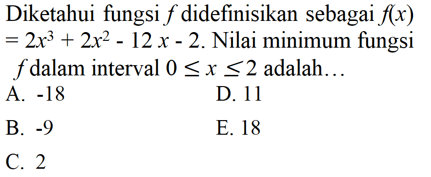 Diketahui fungsi  f  didefinisikan sebagai  f(x) = 2 x^3+2 x^2-12 x-2 . Nilai minimum fungsi  f  dalam interval  0 <= x <= 2  adalah...