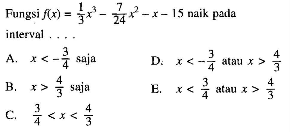 Fungsi  f(x)=1/3x^3-7/24x^2-x-15  naik pada interval ....A.  x<-3/4  sajaD.  x<-3/4  atau  x>4/3 B.  x>4/3  sajaE.  x<3/4  atau  x>4/3 C.  3/4<x<4/3 