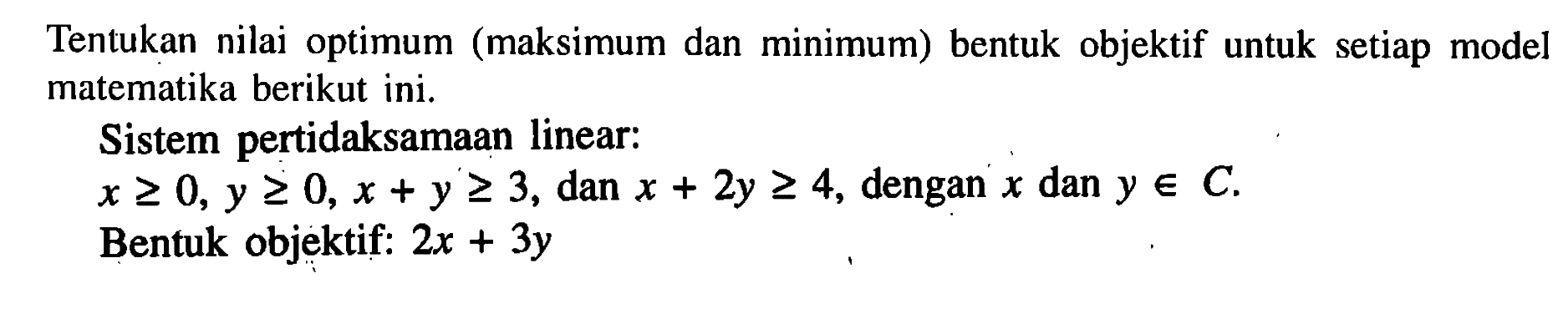 Tentukan nilai optimum (maksimum dan minimum) bentuk objektif untuk setiap model matematika berikut ini. Sistem pertidaksamaan linear: x>=0, y>=0, x+y>=3, dan x+2y>=4, dengan x dan y e C. Bentuk objektif: 2x+3y