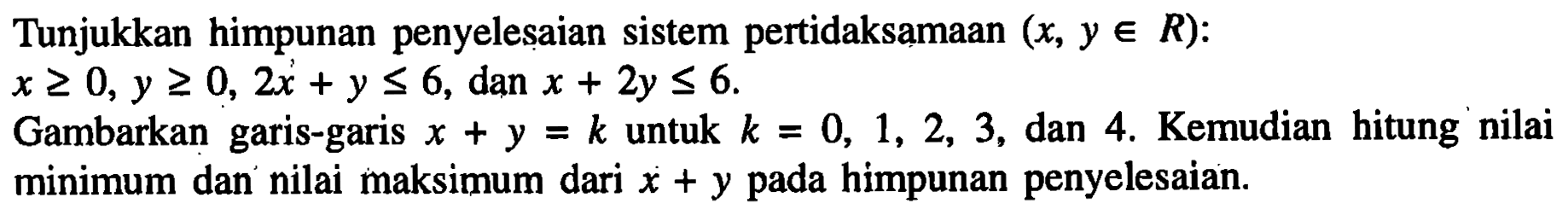 Tunjukkan himpunan penyelesaian sistem pertidaksamaan (x, y e R): x>=0, y>=0, 2x+y<=6, dan x+2y<=6. Gambarkan garis-garis x+y=k untuk k=0,1,2,3, dan 4. Kemudian hitung nilai minimum dan nilai maksimum dari x+y pada himpunan penyelesaian.