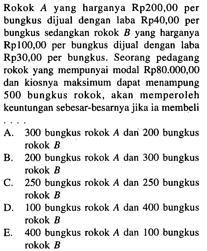 Rokok A yang harganya Rp200,00 per bungkus dijual dengan laba Rp40,00 per bungkus sedangkan rokok B yang harganya Rp100,00 per bungkus dijual dengan laba Rp30,00 per bungkus. Seorang pedagang rokok yang mempunyai modal Rp80.000,00 dan kiosnya maksimum dapat menampung 500 bungkus rokok, akan memperoleh keuntungan sebesar-besarnya jika ia membeli....